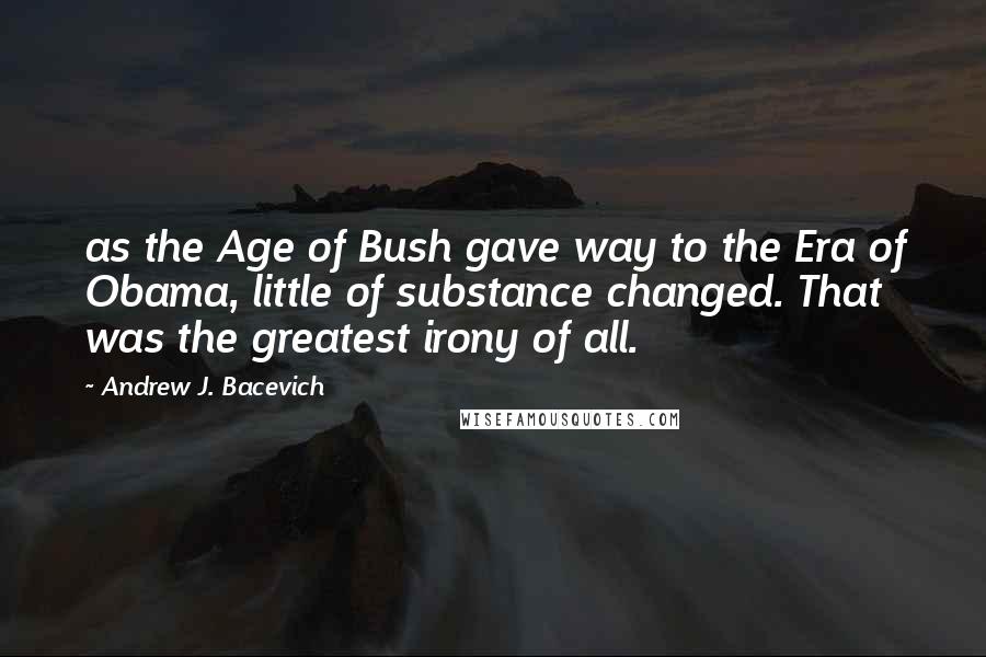 Andrew J. Bacevich Quotes: as the Age of Bush gave way to the Era of Obama, little of substance changed. That was the greatest irony of all.