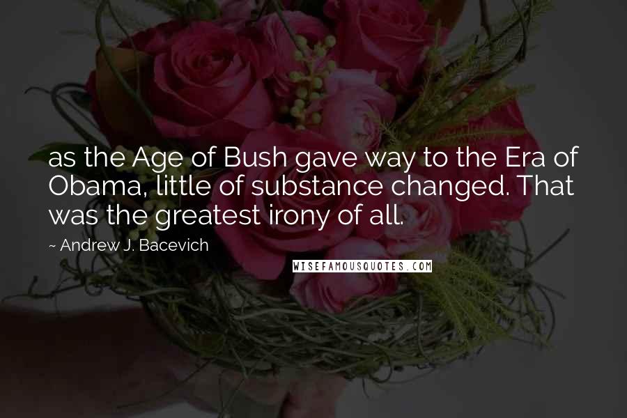 Andrew J. Bacevich Quotes: as the Age of Bush gave way to the Era of Obama, little of substance changed. That was the greatest irony of all.