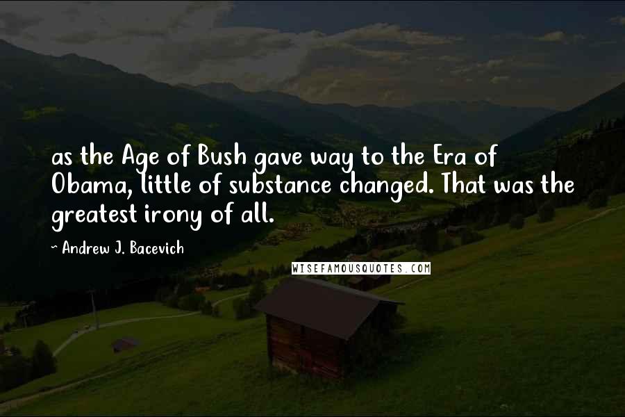 Andrew J. Bacevich Quotes: as the Age of Bush gave way to the Era of Obama, little of substance changed. That was the greatest irony of all.