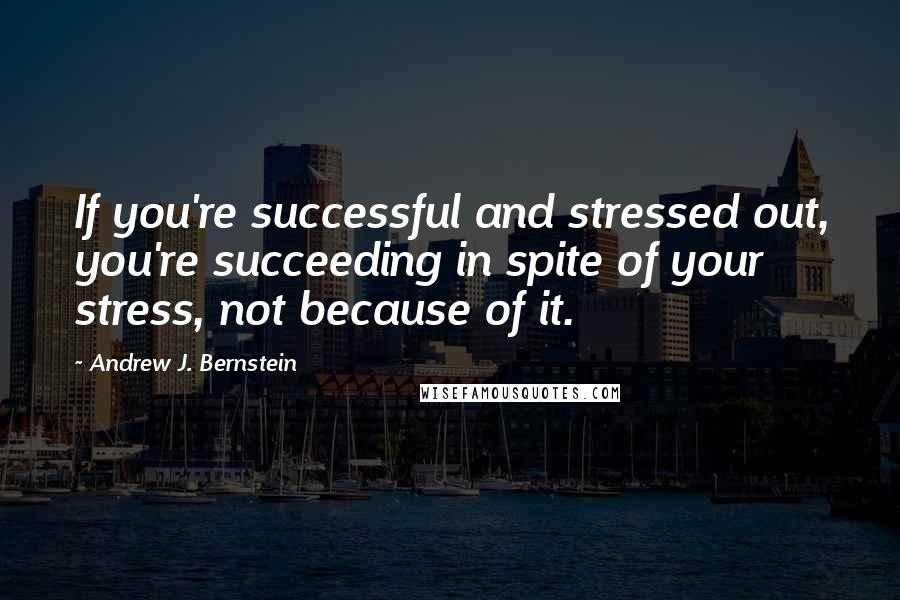 Andrew J. Bernstein Quotes: If you're successful and stressed out, you're succeeding in spite of your stress, not because of it.