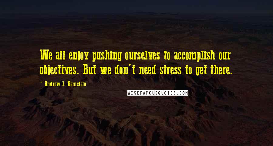Andrew J. Bernstein Quotes: We all enjoy pushing ourselves to accomplish our objectives. But we don't need stress to get there.