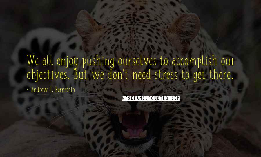 Andrew J. Bernstein Quotes: We all enjoy pushing ourselves to accomplish our objectives. But we don't need stress to get there.