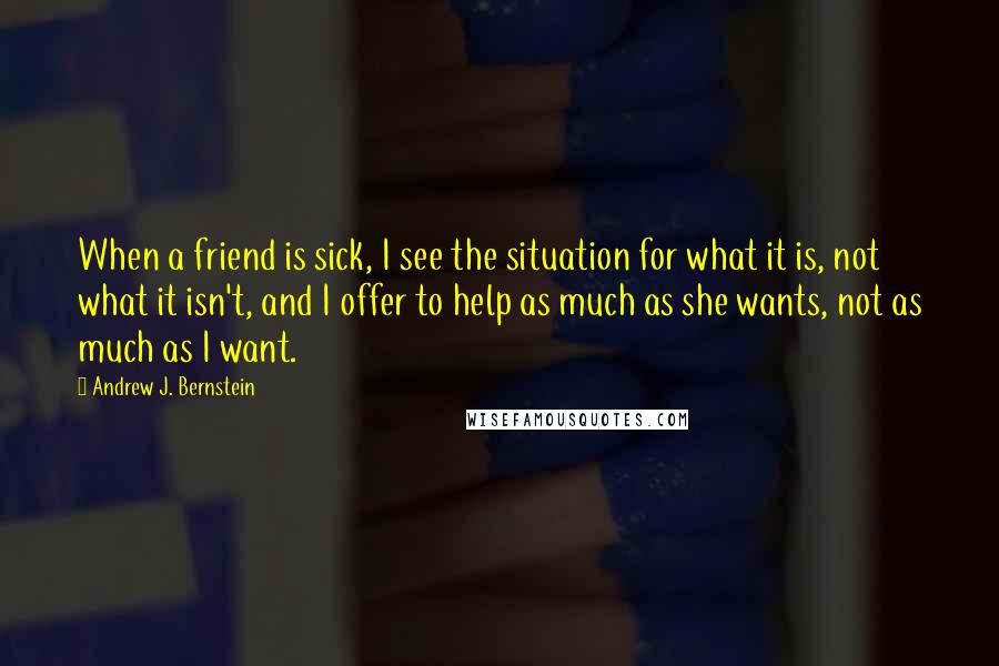 Andrew J. Bernstein Quotes: When a friend is sick, I see the situation for what it is, not what it isn't, and I offer to help as much as she wants, not as much as I want.