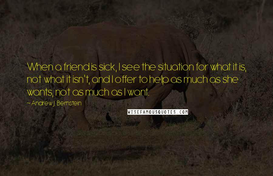 Andrew J. Bernstein Quotes: When a friend is sick, I see the situation for what it is, not what it isn't, and I offer to help as much as she wants, not as much as I want.