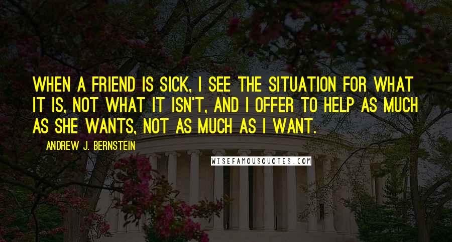 Andrew J. Bernstein Quotes: When a friend is sick, I see the situation for what it is, not what it isn't, and I offer to help as much as she wants, not as much as I want.