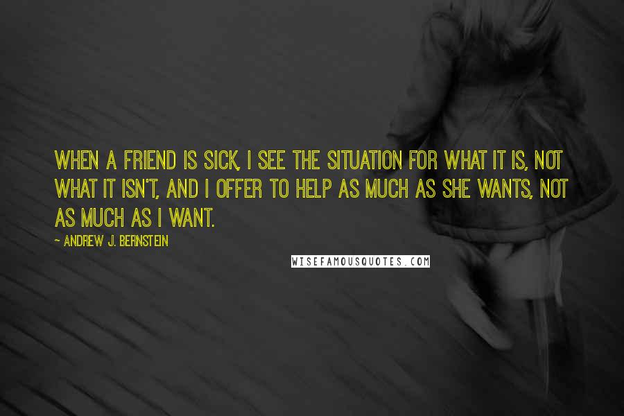 Andrew J. Bernstein Quotes: When a friend is sick, I see the situation for what it is, not what it isn't, and I offer to help as much as she wants, not as much as I want.