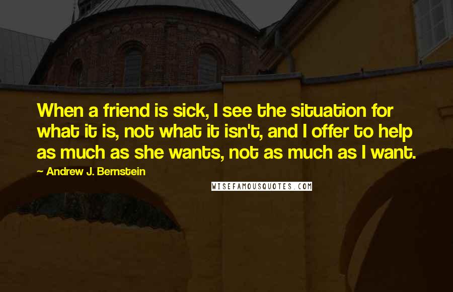 Andrew J. Bernstein Quotes: When a friend is sick, I see the situation for what it is, not what it isn't, and I offer to help as much as she wants, not as much as I want.