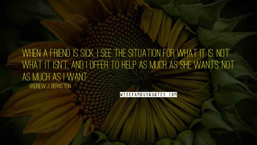 Andrew J. Bernstein Quotes: When a friend is sick, I see the situation for what it is, not what it isn't, and I offer to help as much as she wants, not as much as I want.