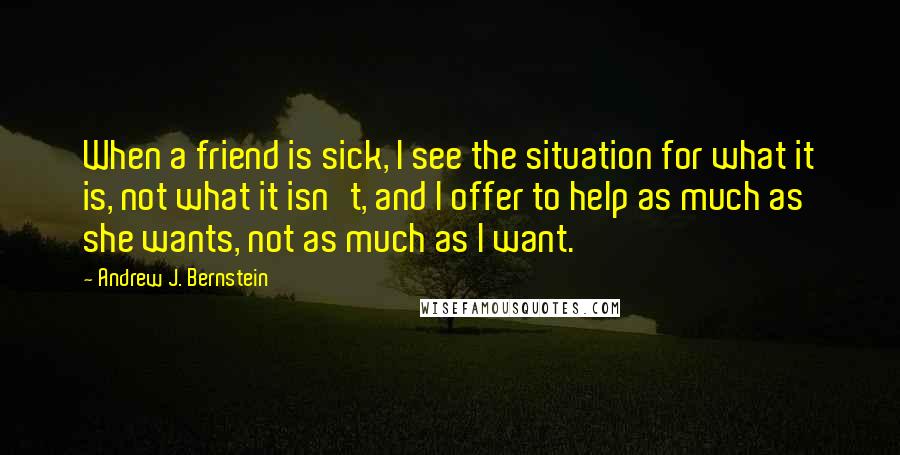 Andrew J. Bernstein Quotes: When a friend is sick, I see the situation for what it is, not what it isn't, and I offer to help as much as she wants, not as much as I want.