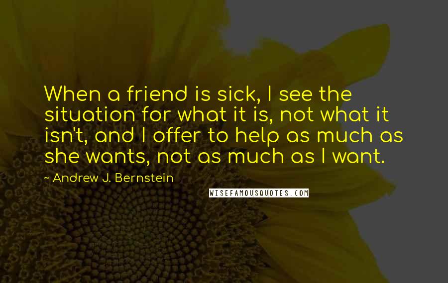 Andrew J. Bernstein Quotes: When a friend is sick, I see the situation for what it is, not what it isn't, and I offer to help as much as she wants, not as much as I want.