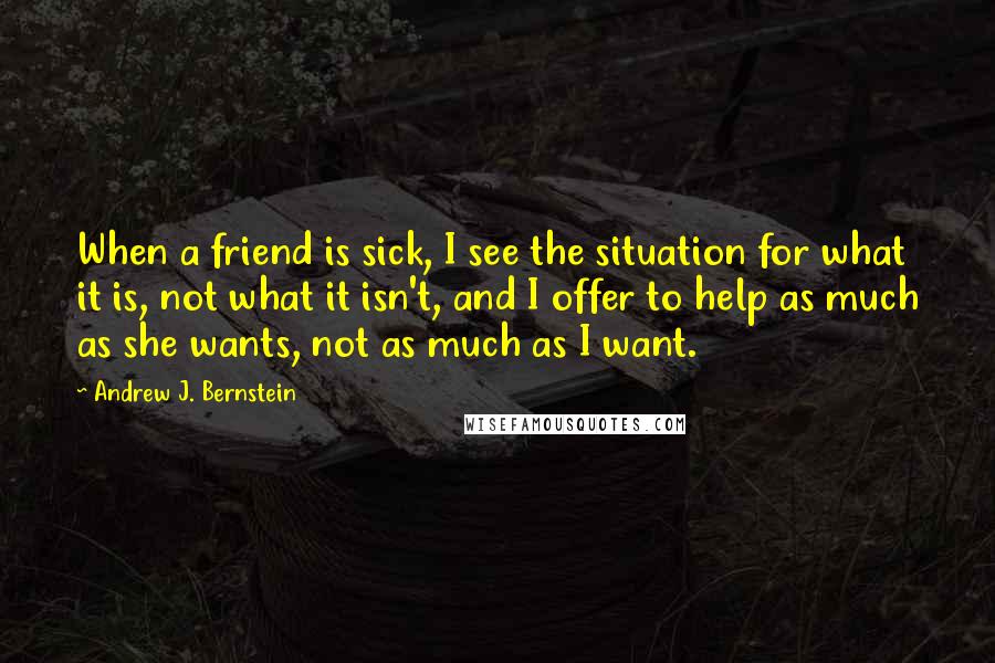 Andrew J. Bernstein Quotes: When a friend is sick, I see the situation for what it is, not what it isn't, and I offer to help as much as she wants, not as much as I want.