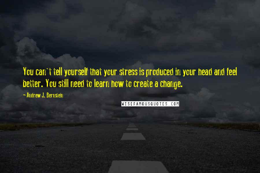 Andrew J. Bernstein Quotes: You can't tell yourself that your stress is produced in your head and feel better. You still need to learn how to create a change.