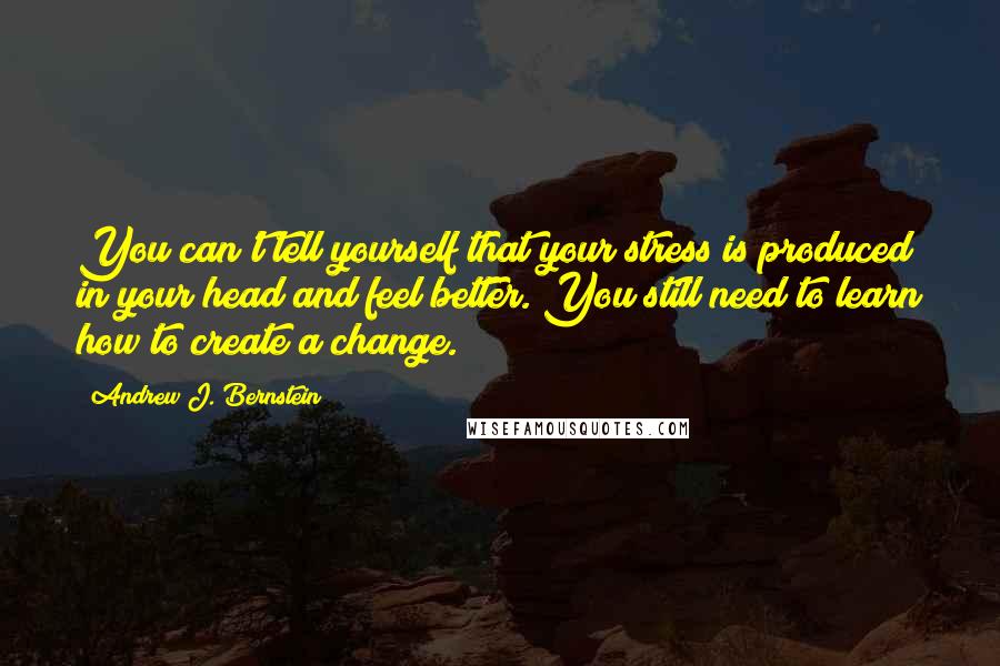 Andrew J. Bernstein Quotes: You can't tell yourself that your stress is produced in your head and feel better. You still need to learn how to create a change.