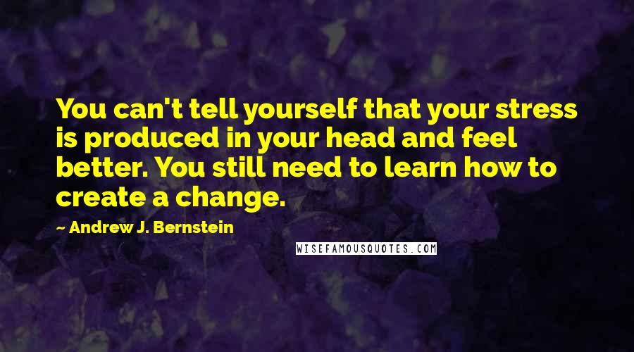 Andrew J. Bernstein Quotes: You can't tell yourself that your stress is produced in your head and feel better. You still need to learn how to create a change.