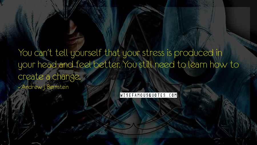 Andrew J. Bernstein Quotes: You can't tell yourself that your stress is produced in your head and feel better. You still need to learn how to create a change.