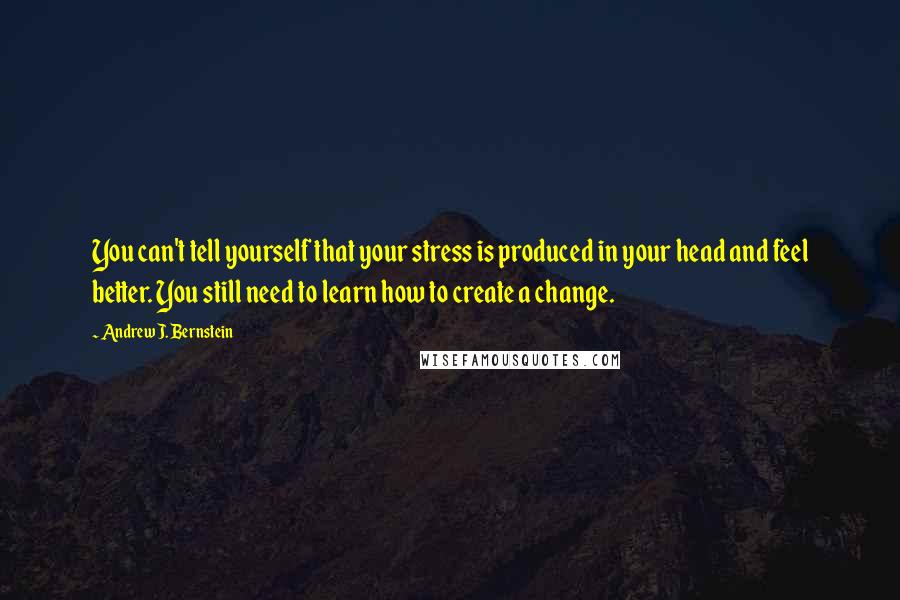 Andrew J. Bernstein Quotes: You can't tell yourself that your stress is produced in your head and feel better. You still need to learn how to create a change.