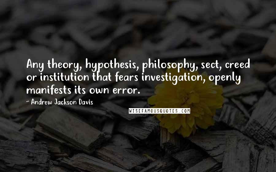 Andrew Jackson Davis Quotes: Any theory, hypothesis, philosophy, sect, creed or institution that fears investigation, openly manifests its own error.