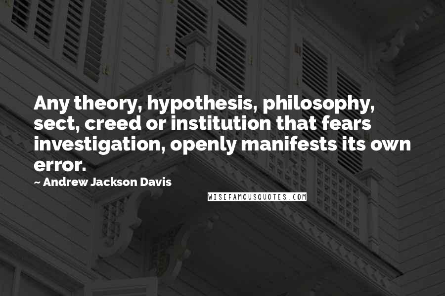 Andrew Jackson Davis Quotes: Any theory, hypothesis, philosophy, sect, creed or institution that fears investigation, openly manifests its own error.