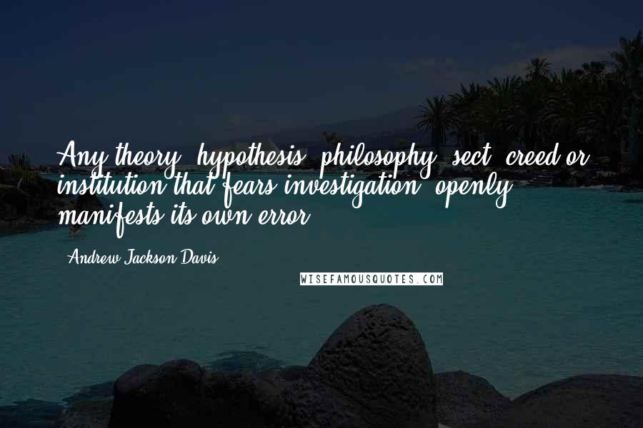 Andrew Jackson Davis Quotes: Any theory, hypothesis, philosophy, sect, creed or institution that fears investigation, openly manifests its own error.