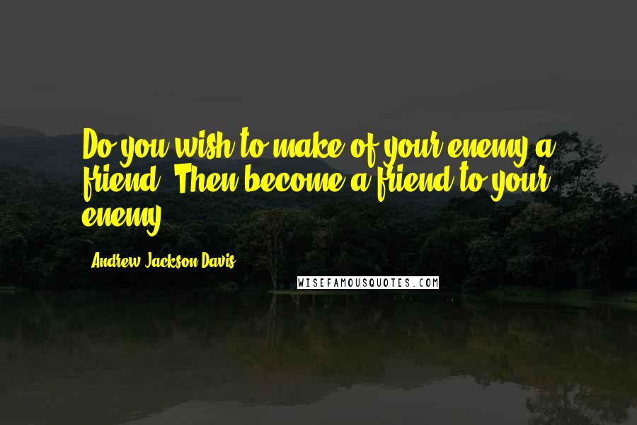 Andrew Jackson Davis Quotes: Do you wish to make of your enemy a friend? Then become a friend to your enemy.