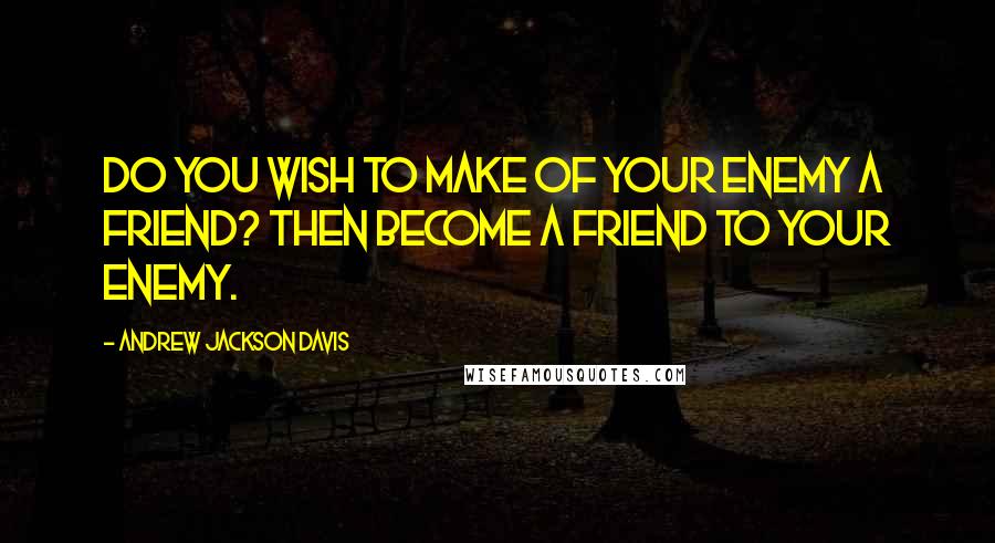 Andrew Jackson Davis Quotes: Do you wish to make of your enemy a friend? Then become a friend to your enemy.