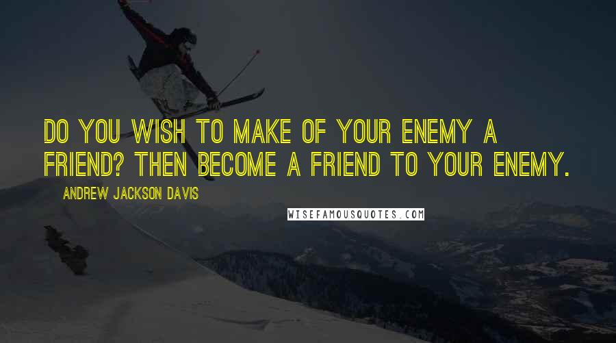 Andrew Jackson Davis Quotes: Do you wish to make of your enemy a friend? Then become a friend to your enemy.