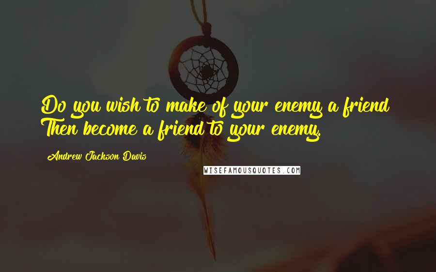 Andrew Jackson Davis Quotes: Do you wish to make of your enemy a friend? Then become a friend to your enemy.