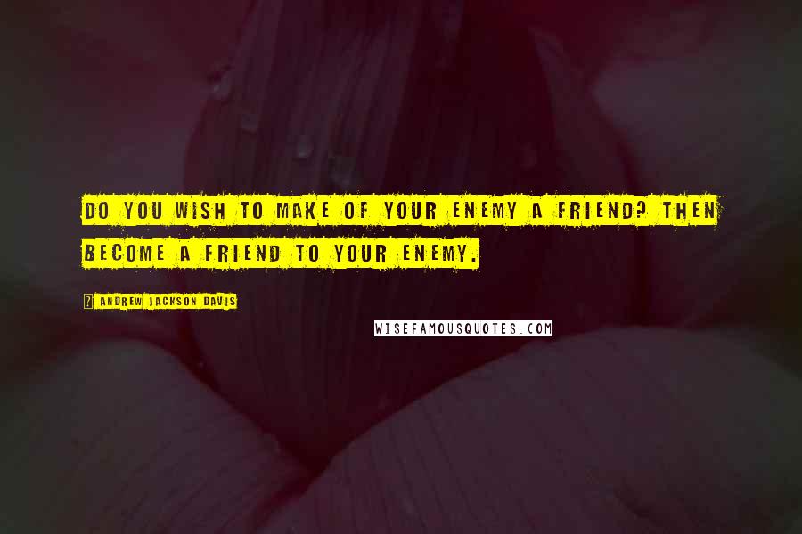 Andrew Jackson Davis Quotes: Do you wish to make of your enemy a friend? Then become a friend to your enemy.