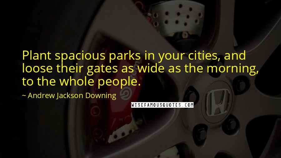 Andrew Jackson Downing Quotes: Plant spacious parks in your cities, and loose their gates as wide as the morning, to the whole people.