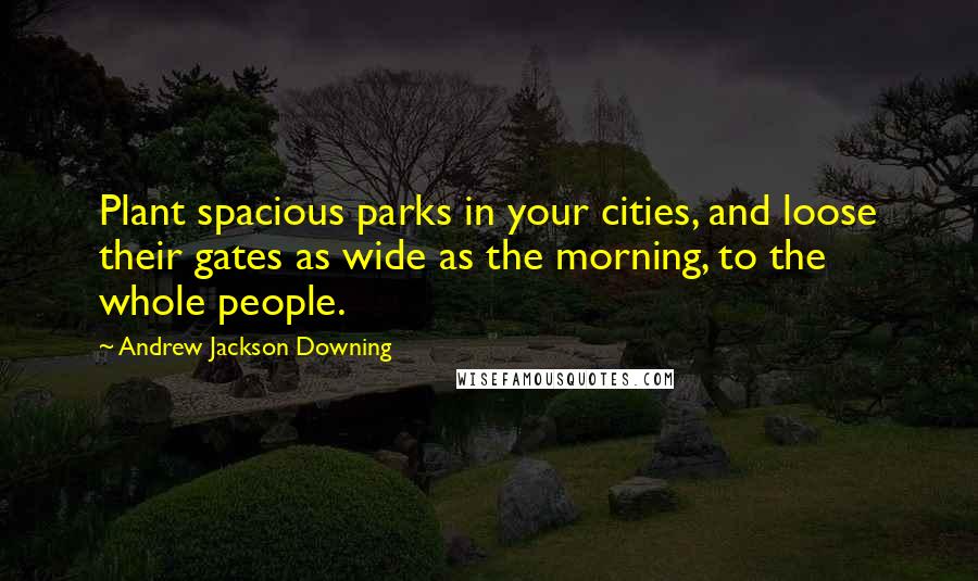 Andrew Jackson Downing Quotes: Plant spacious parks in your cities, and loose their gates as wide as the morning, to the whole people.