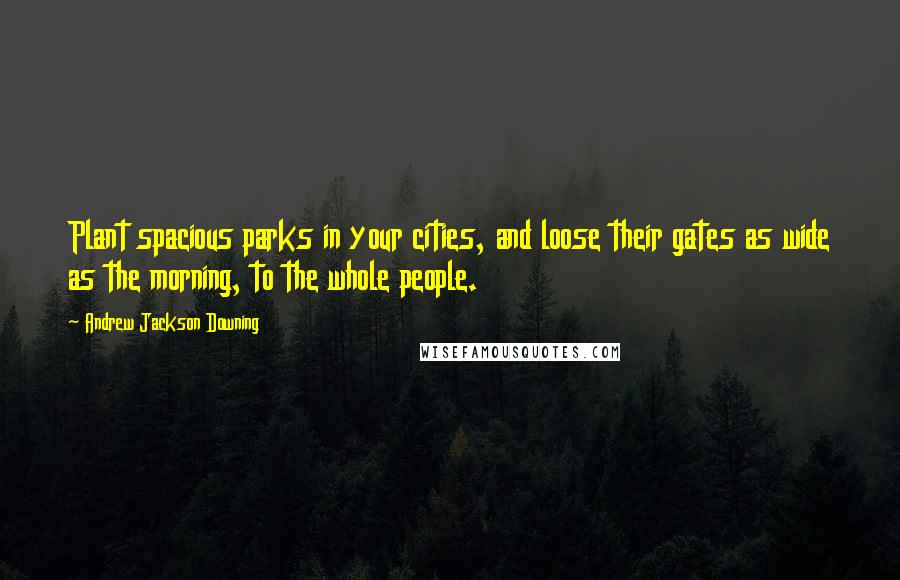 Andrew Jackson Downing Quotes: Plant spacious parks in your cities, and loose their gates as wide as the morning, to the whole people.