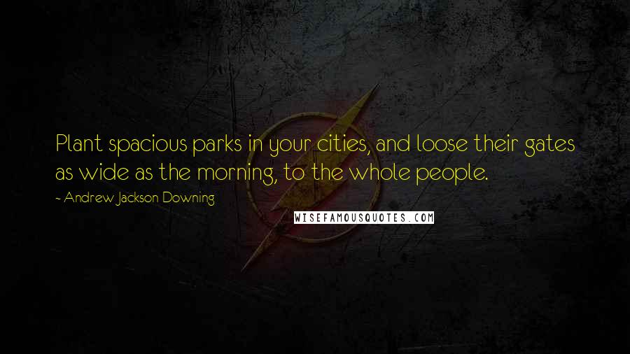 Andrew Jackson Downing Quotes: Plant spacious parks in your cities, and loose their gates as wide as the morning, to the whole people.