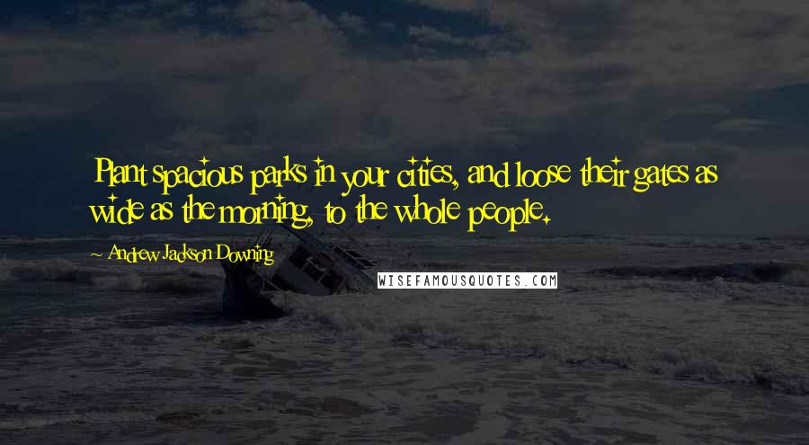 Andrew Jackson Downing Quotes: Plant spacious parks in your cities, and loose their gates as wide as the morning, to the whole people.