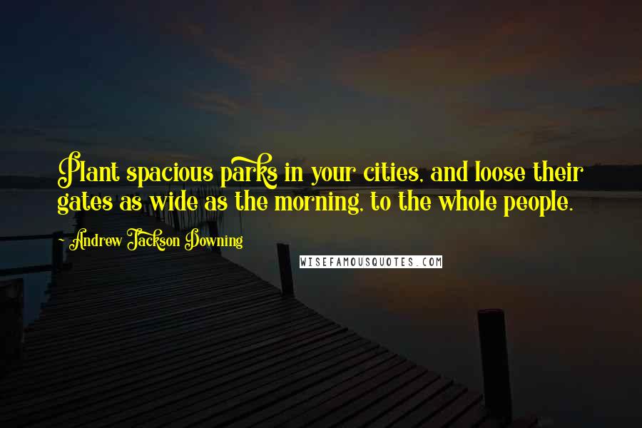 Andrew Jackson Downing Quotes: Plant spacious parks in your cities, and loose their gates as wide as the morning, to the whole people.