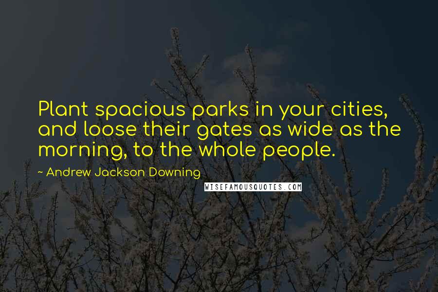 Andrew Jackson Downing Quotes: Plant spacious parks in your cities, and loose their gates as wide as the morning, to the whole people.