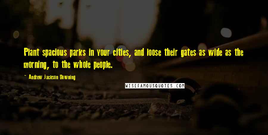 Andrew Jackson Downing Quotes: Plant spacious parks in your cities, and loose their gates as wide as the morning, to the whole people.