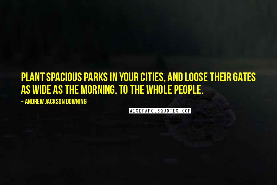 Andrew Jackson Downing Quotes: Plant spacious parks in your cities, and loose their gates as wide as the morning, to the whole people.