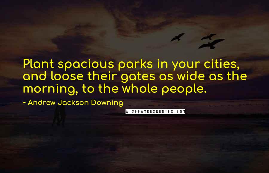Andrew Jackson Downing Quotes: Plant spacious parks in your cities, and loose their gates as wide as the morning, to the whole people.