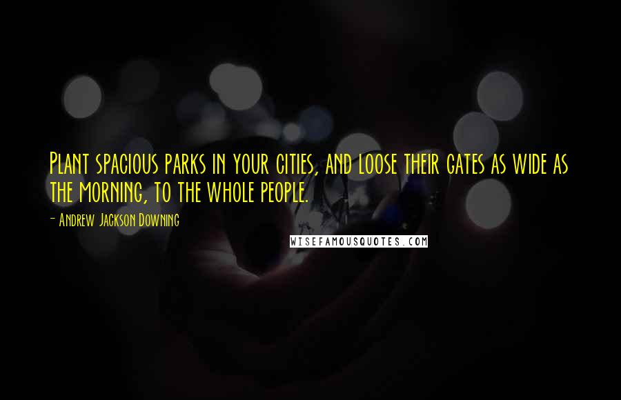 Andrew Jackson Downing Quotes: Plant spacious parks in your cities, and loose their gates as wide as the morning, to the whole people.