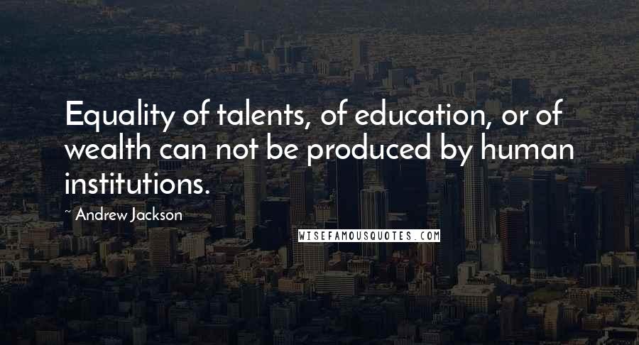 Andrew Jackson Quotes: Equality of talents, of education, or of wealth can not be produced by human institutions.