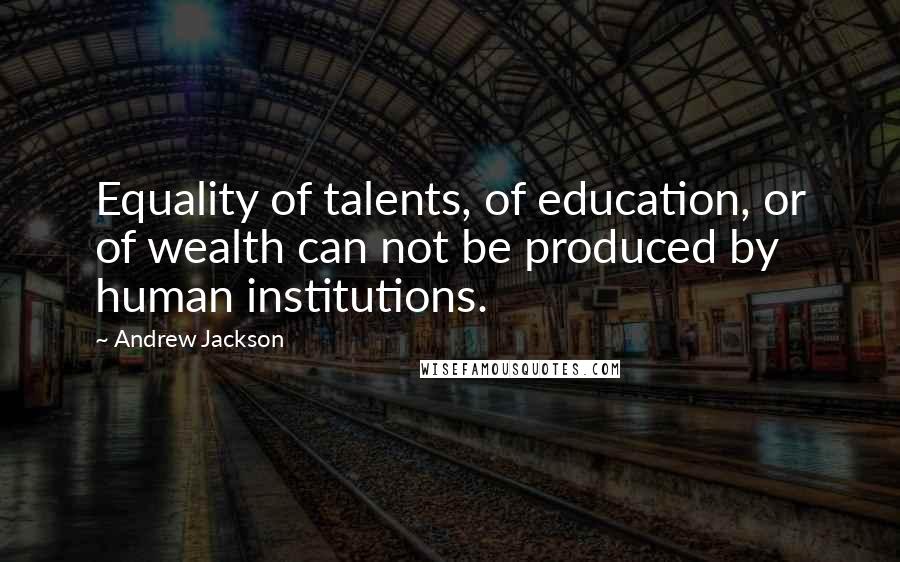 Andrew Jackson Quotes: Equality of talents, of education, or of wealth can not be produced by human institutions.