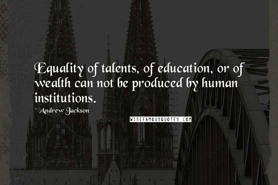 Andrew Jackson Quotes: Equality of talents, of education, or of wealth can not be produced by human institutions.