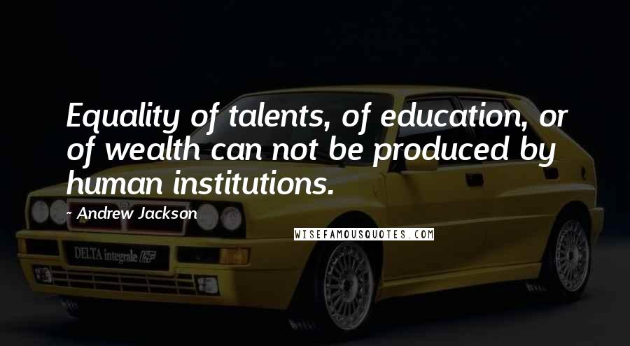 Andrew Jackson Quotes: Equality of talents, of education, or of wealth can not be produced by human institutions.