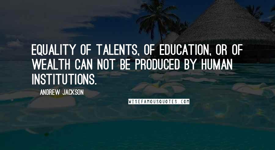 Andrew Jackson Quotes: Equality of talents, of education, or of wealth can not be produced by human institutions.