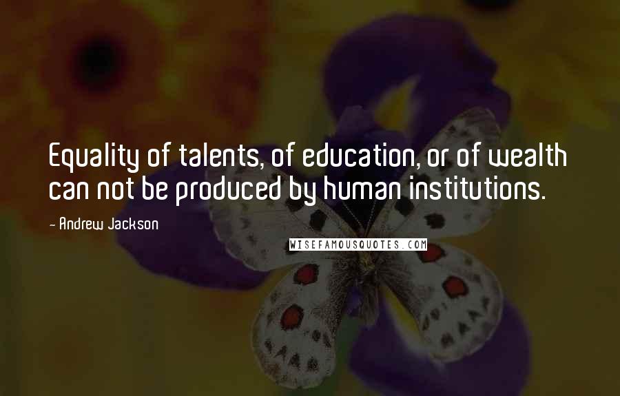 Andrew Jackson Quotes: Equality of talents, of education, or of wealth can not be produced by human institutions.