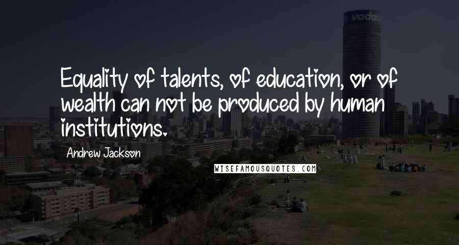 Andrew Jackson Quotes: Equality of talents, of education, or of wealth can not be produced by human institutions.