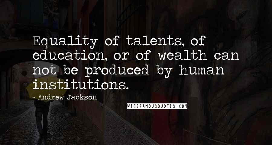 Andrew Jackson Quotes: Equality of talents, of education, or of wealth can not be produced by human institutions.