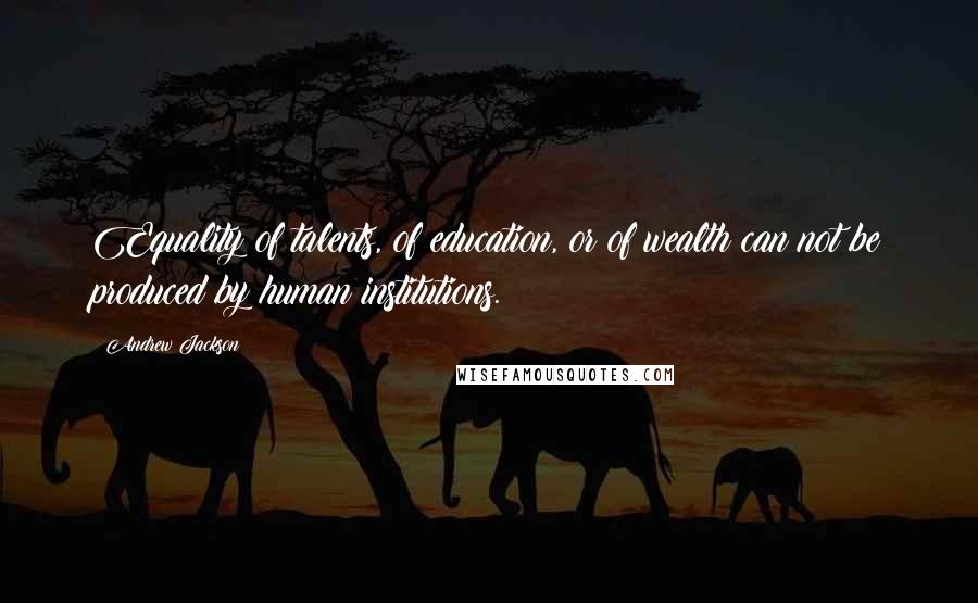 Andrew Jackson Quotes: Equality of talents, of education, or of wealth can not be produced by human institutions.