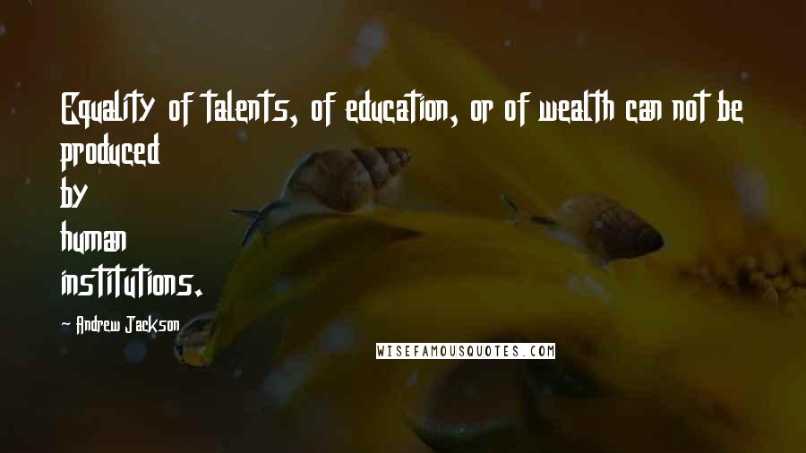 Andrew Jackson Quotes: Equality of talents, of education, or of wealth can not be produced by human institutions.