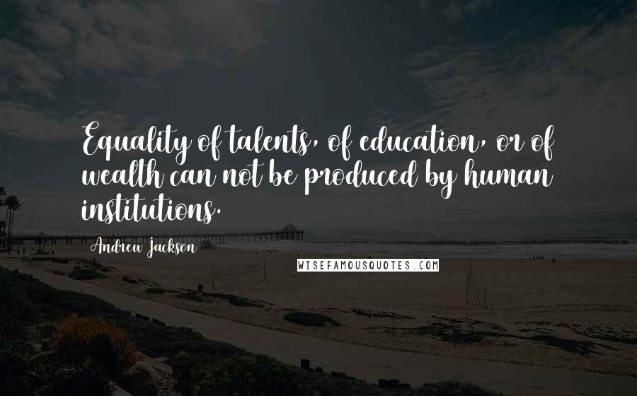 Andrew Jackson Quotes: Equality of talents, of education, or of wealth can not be produced by human institutions.